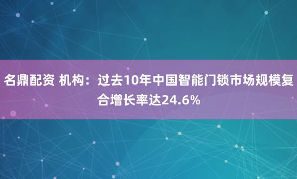 名鼎配资 机构：过去10年中国智能门锁市场规模复合增长率达24.6%