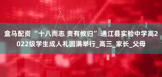 盒马配资 “十八而志 责有攸归” 通江县实验中学高2022级学生成人礼圆满举行_高三_家长_父母