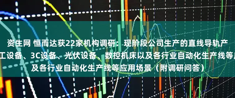 资生网 恒而达获22家机构调研：现阶段公司生产的直线导轨产品已成功运用到激光加工设备、3C设备、光伏设备、数控机床以及各行业自动化生产线等应用场景（附调研问答）