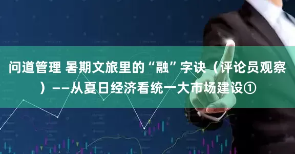 问道管理 暑期文旅里的“融”字诀（评论员观察）——从夏日经济看统一大市场建设①