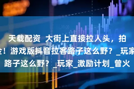 天载配资  大街上直接拉人头，拍完甩1000现金！游戏版抖音拉客路子这么野？_玩家_激励计划_曾火
