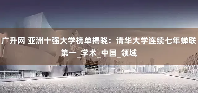 广升网 亚洲十强大学榜单揭晓：清华大学连续七年蝉联第一_学术_中国_领域