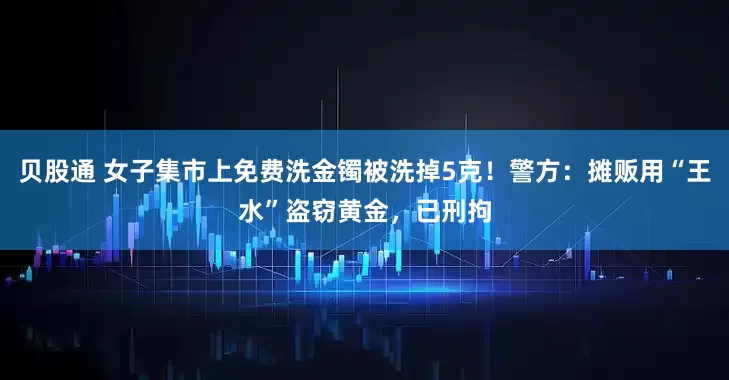 贝股通 女子集市上免费洗金镯被洗掉5克！警方：摊贩用“王水”盗窃黄金，已刑拘