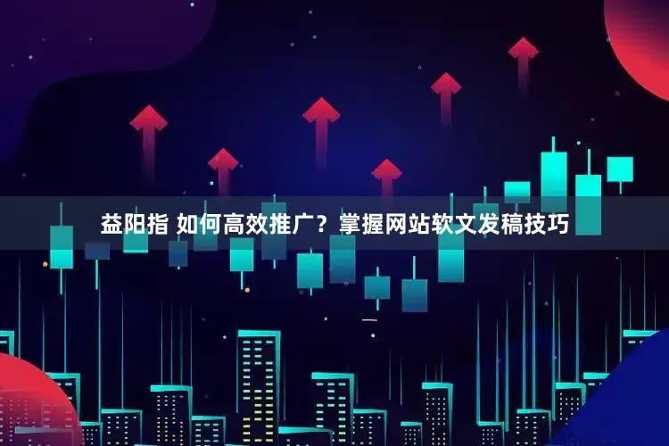 益阳指 如何高效推广？掌握网站软文发稿技巧