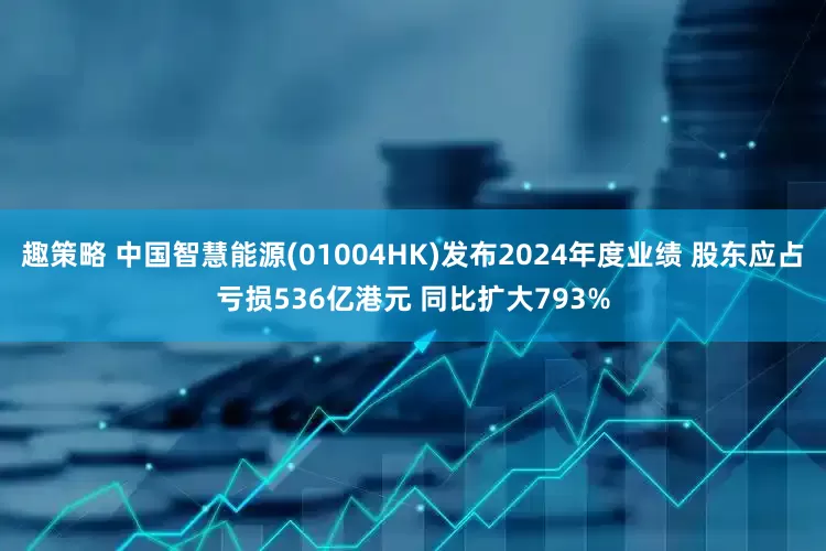 趣策略 中国智慧能源(01004HK)发布2024年度业绩 股东应占亏损536亿港元 同比扩大793%