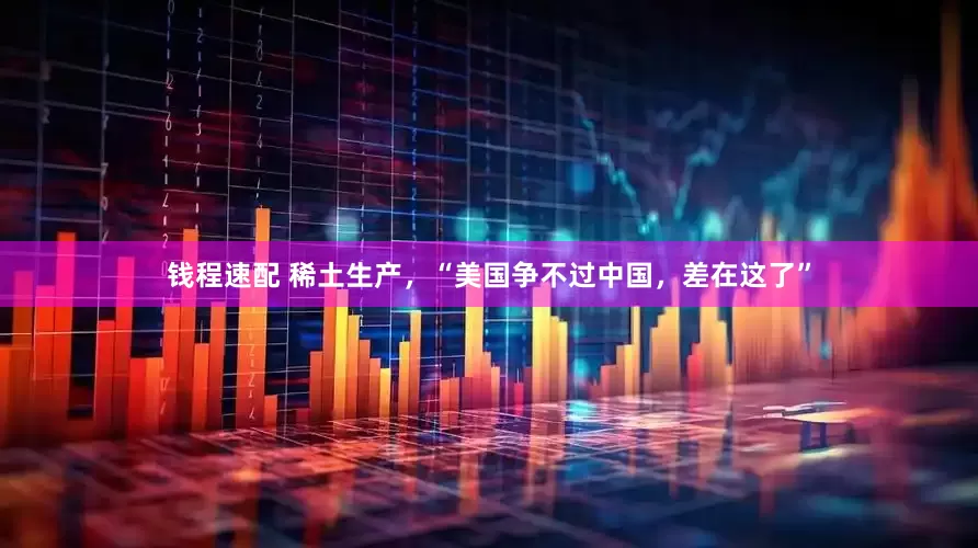 钱程速配 稀土生产，“美国争不过中国，差在这了”