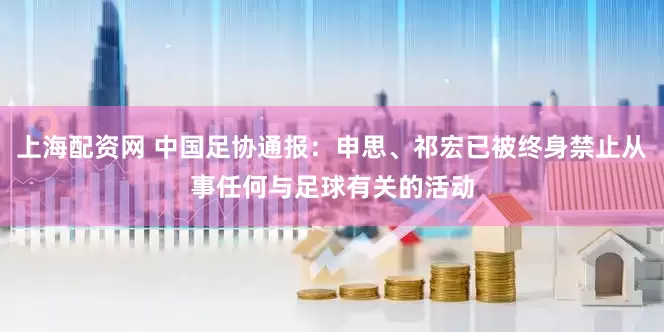 上海配资网 中国足协通报：申思、祁宏已被终身禁止从事任何与足球有关的活动
