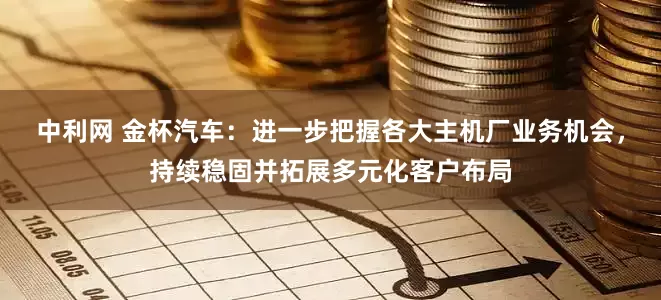中利网 金杯汽车：进一步把握各大主机厂业务机会，持续稳固并拓展多元化客户布局